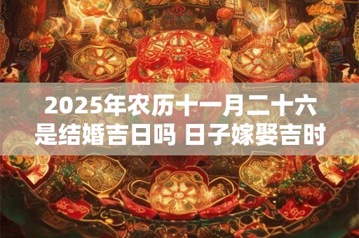2025年农历十一月二十六是结婚吉日吗 日子嫁娶吉时