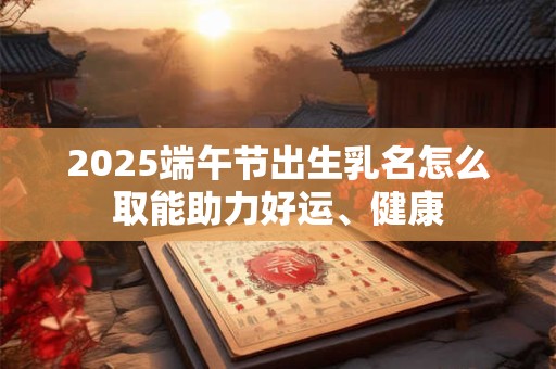 2025端午节出生乳名怎么取能助力好运、健康