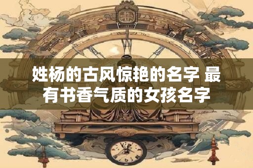 姓杨的古风惊艳的名字 最有书香气质的女孩名字