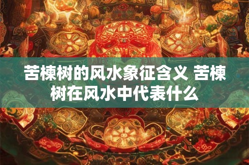 苦楝树的风水象征含义 苦楝树在风水中代表什么