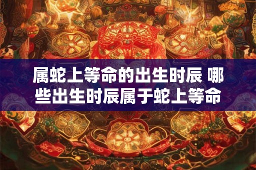 属蛇上等命的出生时辰 哪些出生时辰属于蛇上等命