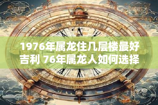 1976年属龙住几层楼最好吉利 76年属龙人如何选择楼层