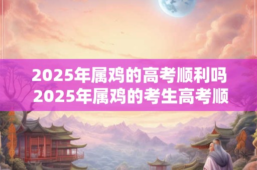 2025年属鸡的高考顺利吗 2025年属鸡的考生高考顺利吗