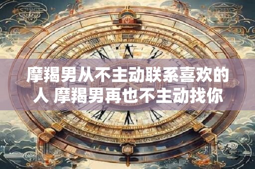 摩羯男从不主动联系喜欢的人 摩羯男再也不主动找你