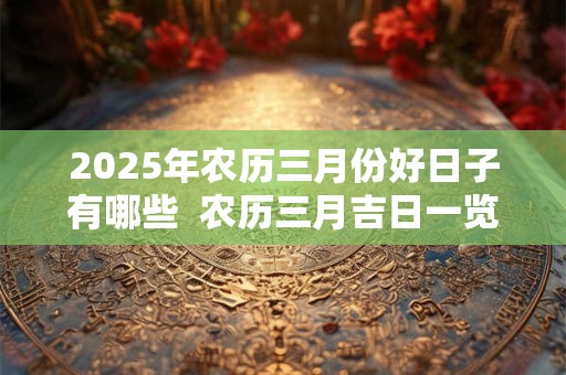 2025年农历三月份好日子有哪些  农历三月吉日一览表