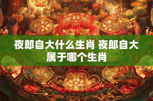 夜郎自大什么生肖 夜郎自大属于哪个生肖