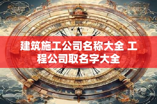 建筑施工公司名称大全 工程公司取名字大全