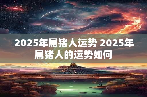 2025年属猪人运势 2025年属猪人的运势如何