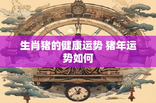 生肖猪的健康运势 猪年运势如何