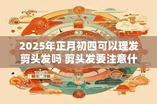 2025年正月初四可以理发剪头发吗 剪头发要注意什么问题