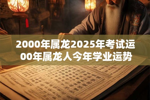 2000年属龙2025年考试运 00年属龙人今年学业运势好不好