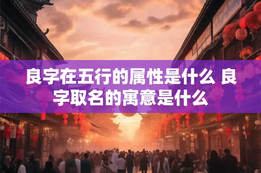 良字在五行的属性是什么 良字取名的寓意是什么