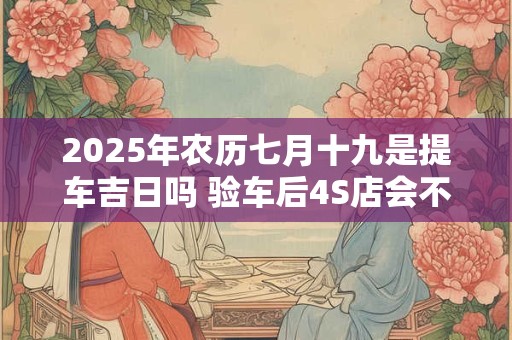 2025年农历七月十九是提车吉日吗 验车后4S店会不会给调换车