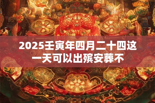 2025壬寅年四月二十四这一天可以出殡安葬不
