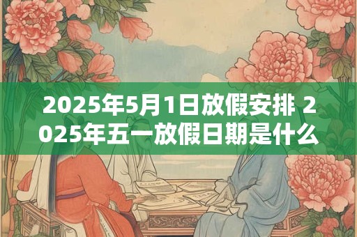 2025年5月1日放假安排 2025年五一放假日期是什么