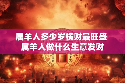属羊人多少岁横财最旺盛 属羊人做什么生意发财 属羊人多少岁横财最旺盛 属羊人做什么生意发财