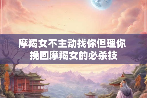 摩羯女不主动找你但理你 挽回摩羯女的必杀技 摩羯女不主动找你但理你 挽回摩羯女的必杀技
