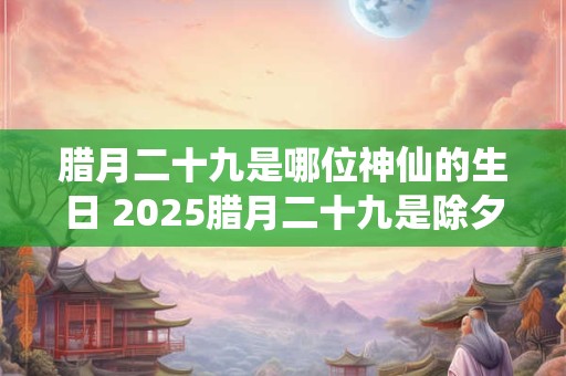 腊月二十九是哪位神仙的生日 2025腊月二十九是除夕夜吗