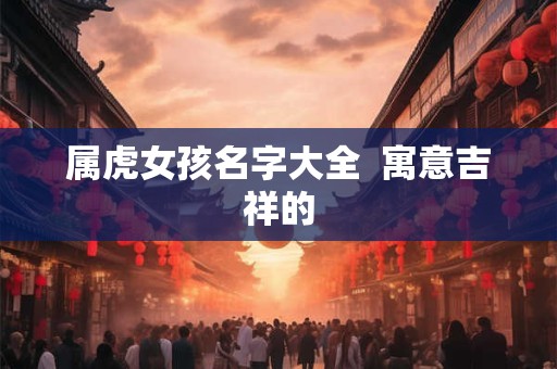 属虎女孩名字大全  寓意吉祥的