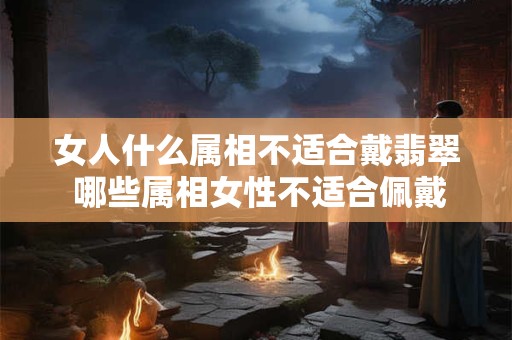 女人什么属相不适合戴翡翠 哪些属相女性不适合佩戴翡翠