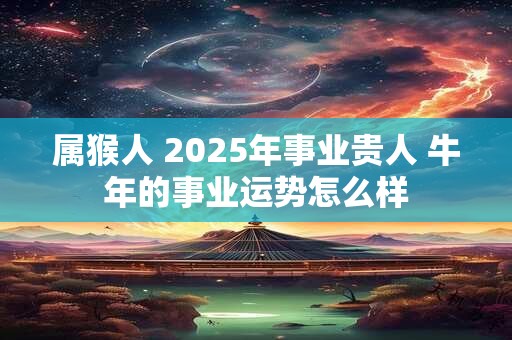 属猴人 2025年事业贵人 牛年的事业运势怎么样