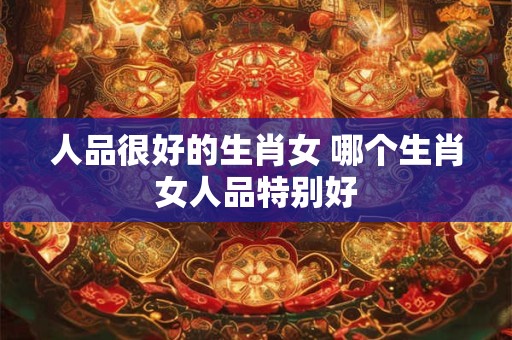 人品很好的生肖女 哪个生肖女人品特别好
