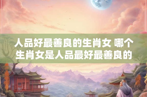 人品好最善良的生肖女 哪个生肖女是人品最好最善良的