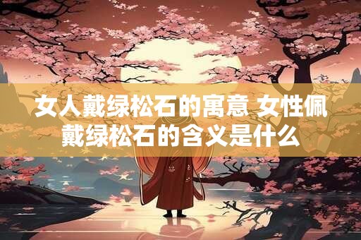 女人戴绿松石的寓意 女性佩戴绿松石的含义是什么