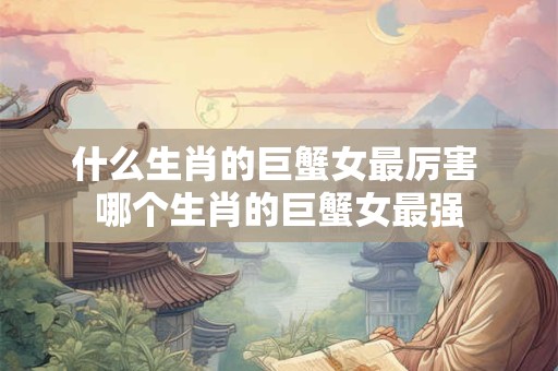 什么生肖的巨蟹女最厉害 哪个生肖的巨蟹女最强