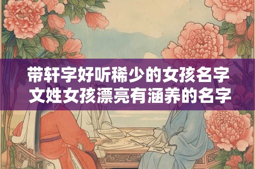 带轩字好听稀少的女孩名字 文姓女孩漂亮有涵养的名字