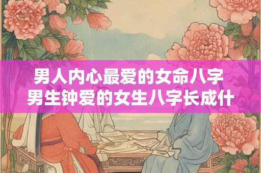 男人内心最爱的女命八字 男生钟爱的女生八字长成什么样