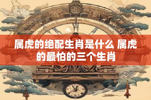 属虎的绝配生肖是什么 属虎的最怕的三个生肖