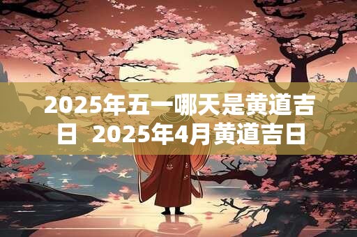 2025年五一哪天是黄道吉日  2025年4月黄道吉日