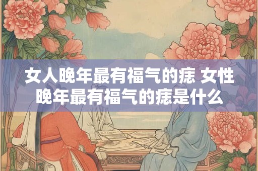 女人晚年最有福气的痣 女性晚年最有福气的痣是什么