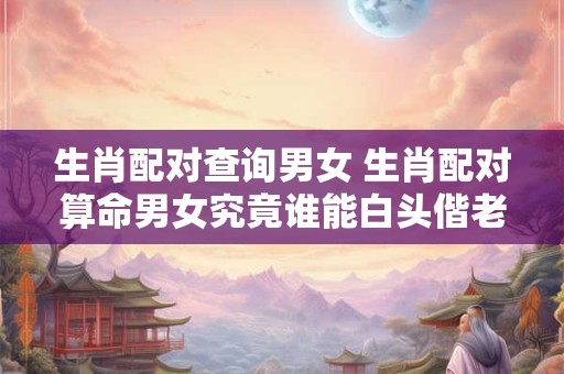 生肖配对查询男女 生肖配对算命男女究竟谁能白头偕老