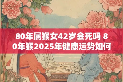 80年属猴女42岁会死吗 80年猴2025年健康运势如何