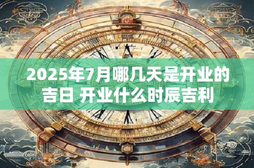 2025年7月哪几天是开业的吉日 开业什么时辰吉利