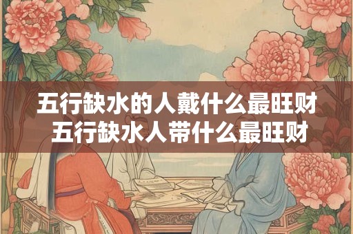 详细阅读:五行缺水的人戴什么最旺财 五行缺水人带什么最旺财 五行缺水的人戴什么最旺财 五行缺水人带什么最旺财