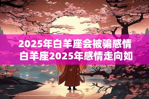 2025年白羊座会被骗感情 白羊座2025年感情走向如何
