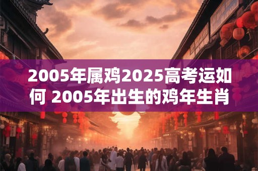 2005年属鸡2025高考运如何 2005年出生的鸡年生肖到2025年高考会有怎样的运势呢