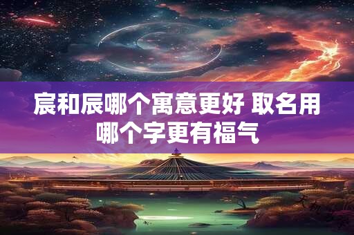 宸和辰哪个寓意更好 取名用哪个字更有福气