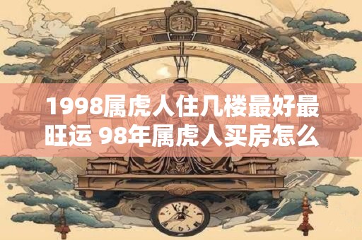 1998属虎人住几楼最好最旺运 98年属虎人买房怎么选楼层