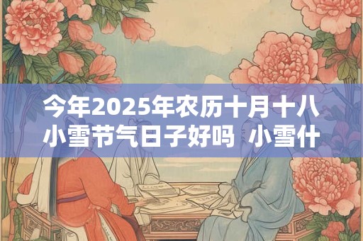 今年2025年农历十月十八小雪节气日子好吗  小雪什么日子