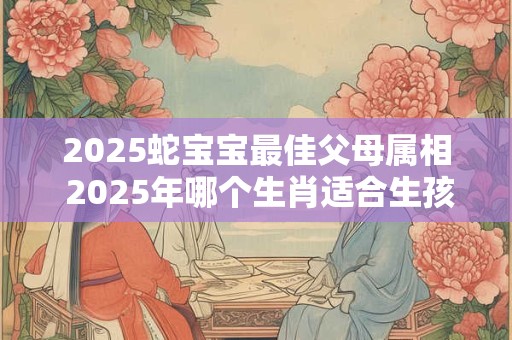 2025蛇宝宝最佳父母属相 2025年哪个生肖适合生孩子