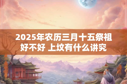 2025年农历三月十五祭祖好不好 上坟有什么讲究 2025年农历三月十五祭祖好不好 上坟有什么讲究