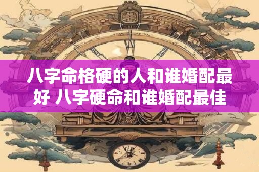 八字命格硬的人和谁婚配最好 八字硬命和谁婚配最佳