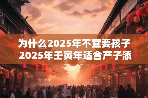 为什么2025年不宜要孩子 2025年壬寅年适合产子添丁的属相