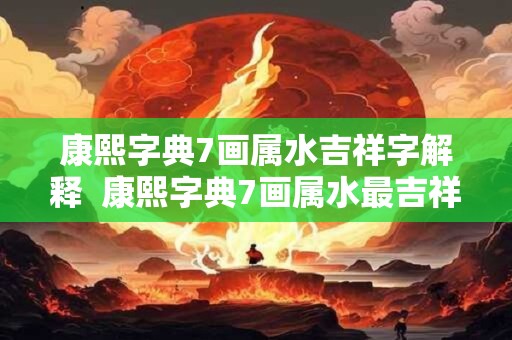 康熙字典7画属水吉祥字解释  康熙字典7画属水最吉祥的字