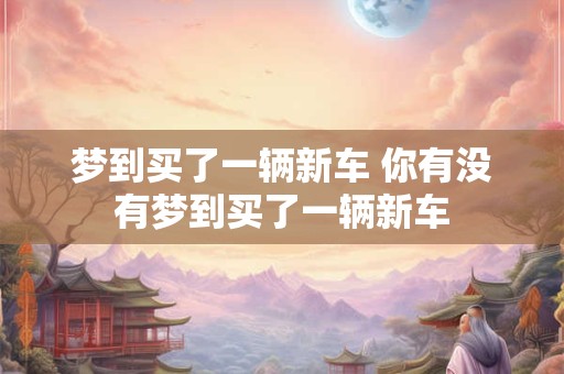 梦到买了一辆新车 你有没有梦到买了一辆新车