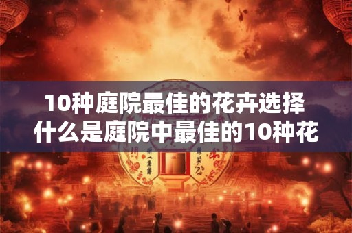 10种庭院最佳的花卉选择 什么是庭院中最佳的10种花卉选择